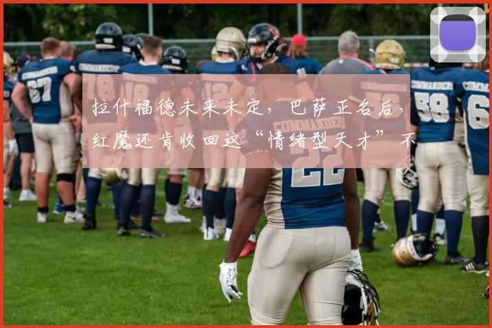 拉什福德未来未定，巴萨正名后，红魔还肯收回这“情绪型天才”不