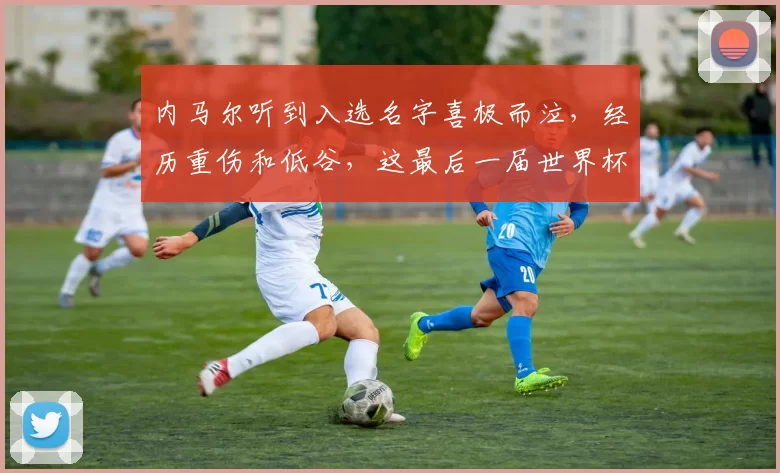 内马尔听到入选名字喜极而泣，经历重伤和低谷，这最后一届世界杯是不是他的救赎之战